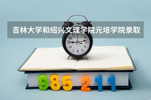 吉林大学和绍兴文理学院元培学院录取分数参考