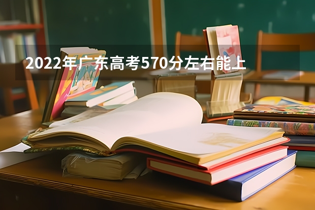 2022年广东高考570分左右能上什么样的大学