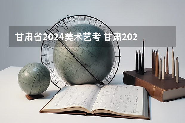 甘肃省2024美术艺考 甘肃2024艺考新政策