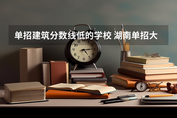 单招建筑分数线低的学校 湖南单招大专学校排名及分数线