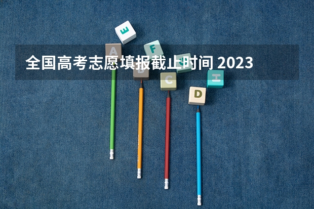 全国高考志愿填报截止时间 2023年高考填志愿时间和截止时间