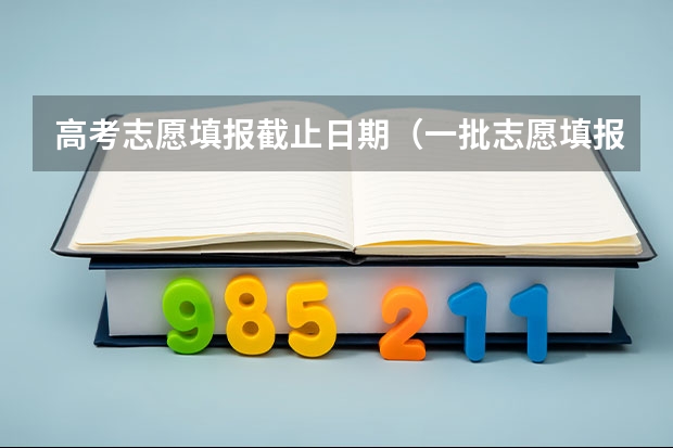 高考志愿填报截止日期（一批志愿填报截止时间）