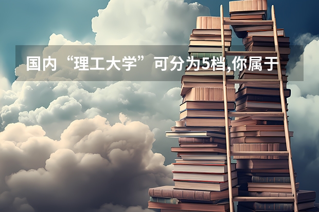 国内“理工大学”可分为5档,你属于哪个档次?今年考生可留意