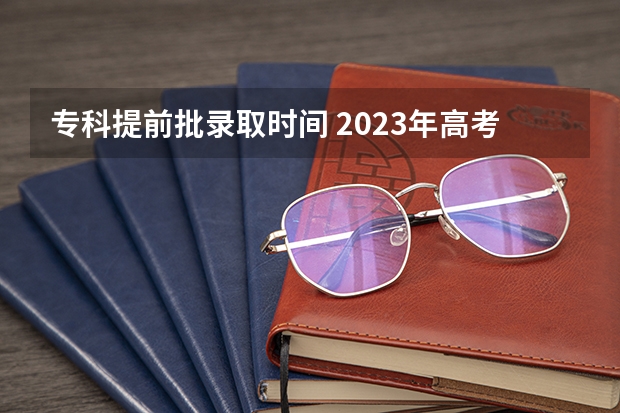 专科提前批录取时间 2023年高考大专录取时间