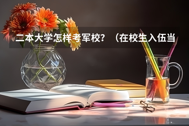 二本大学怎样考军校？（在校生入伍当武警是考军校好还是退伍复学好？在校生是二本大学）