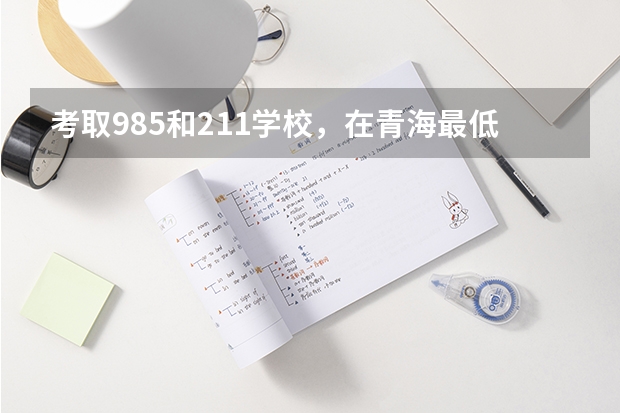 考取985和211学校，在青海最低分数参考