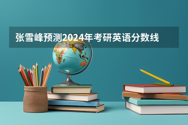 张雪峰预测2024年考研英语分数线 2024考研缩招还是扩招张雪峰