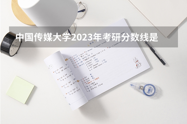 中国传媒大学2023年考研分数线是多少？