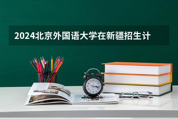 2024北京外国语大学在新疆招生计划情况如何