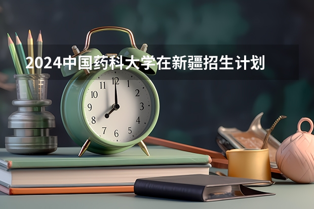 2024中国药科大学在新疆招生计划情况如何