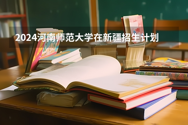 2024河南师范大学在新疆招生计划情况如何