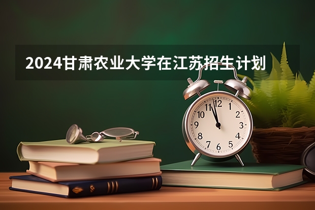 2024甘肃农业大学在江苏招生计划情况怎么样