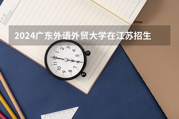 2024广东外语外贸大学在江苏招生计划情况怎么样