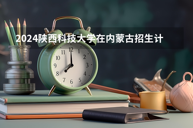 2024陕西科技大学在内蒙古招生计划情况如何