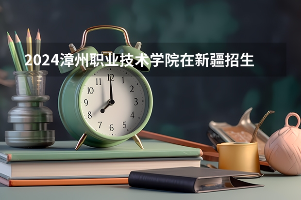 2024漳州职业技术学院在新疆招生计划情况如何