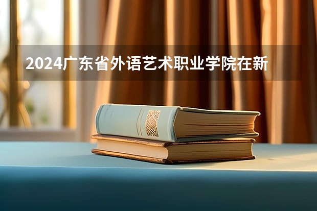 2024广东省外语艺术职业学院在新疆招生计划情况如何