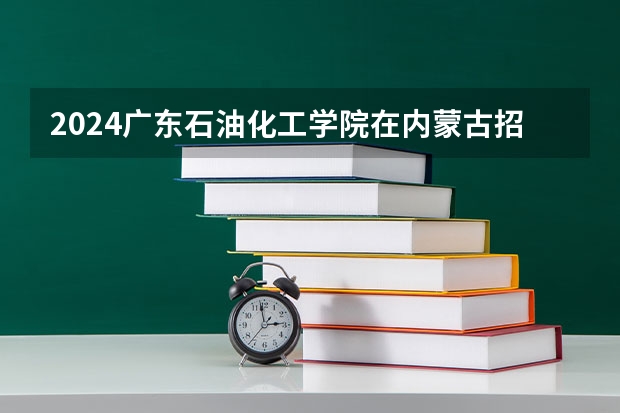 2024广东石油化工学院在内蒙古招生计划情况如何