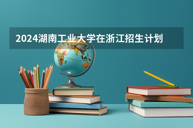 2024湖南工业大学在浙江招生计划情况怎么样