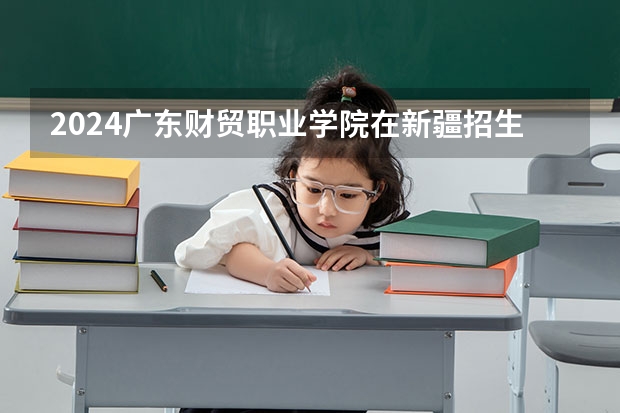 2024广东财贸职业学院在新疆招生计划情况如何