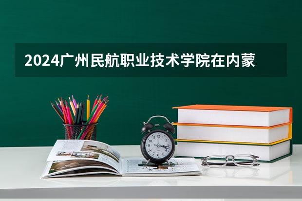 2024广州民航职业技术学院在内蒙古招生计划情况如何