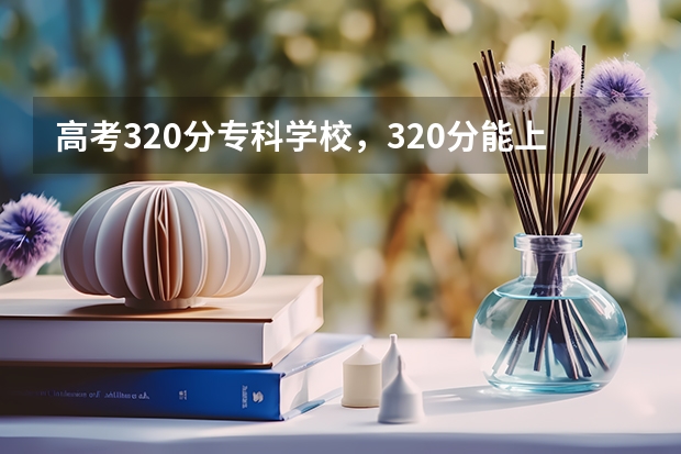 高考320分专科学校，320分能上什么专科大学